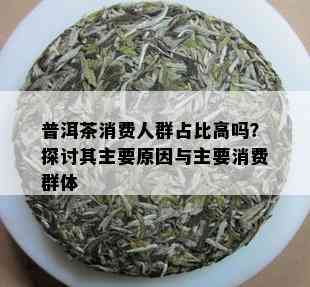 普洱茶消费人群占比高吗？探讨其主要原因与主要消费群体