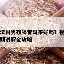 法国男孩喝普洱茶好吗？视频讲解全攻略