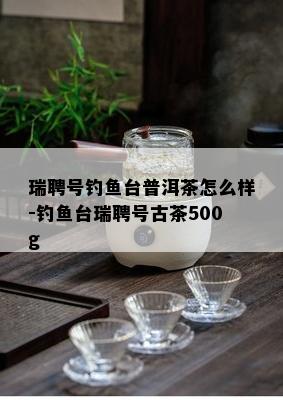 瑞聘号钓鱼台普洱茶怎么样-钓鱼台瑞聘号古茶500g