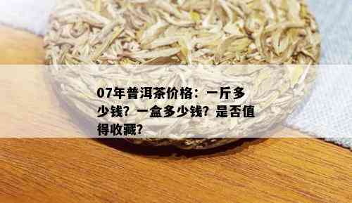 07年普洱茶价格：一斤多少钱？一盒多少钱？是否值得收藏？