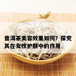 普洱茶美容效果如何？探究其在女性护肤中的作用