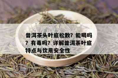 普洱茶头叶底松散？能喝吗？有吗？详解普洱茶叶底特点与饮用安全性