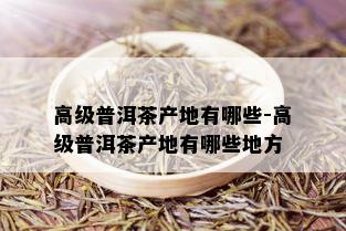 高级普洱茶产地有哪些-高级普洱茶产地有哪些地方