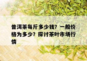 普洱茶每斤多少钱？一般价格为多少？探讨茶叶市场行情