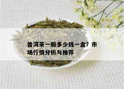 普洱茶一般多少钱一盒？市场行情分析与推荐