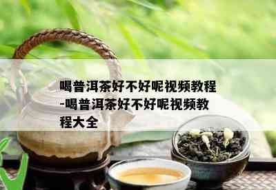 喝普洱茶好不好呢视频教程-喝普洱茶好不好呢视频教程大全