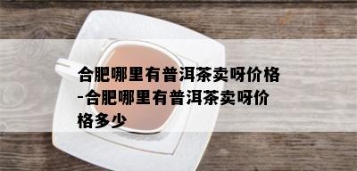 合肥哪里有普洱茶卖呀价格-合肥哪里有普洱茶卖呀价格多少