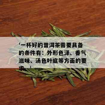 '一杯好的普洱茶需要具备的条件有：外形色泽、香气滋味、汤色叶底等方面的要求。'