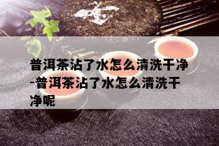 普洱茶沾了水怎么清洗干净-普洱茶沾了水怎么清洗干净呢