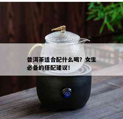 普洱茶适合配什么喝？女生必备的搭配建议！