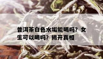 普洱茶白色水垢能喝吗？女生可以喝吗？揭开真相