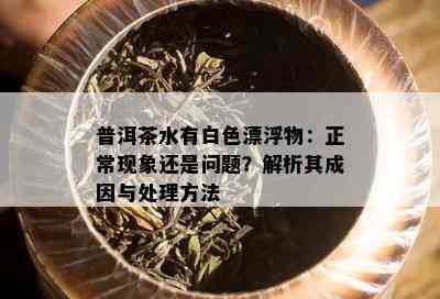 普洱茶水有白色漂浮物：正常现象还是问题？解析其成因与处理方法