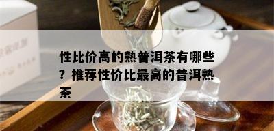 性比价高的熟普洱茶有哪些？推荐性价比更高的普洱熟茶