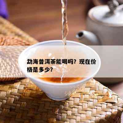 勐海普洱茶能喝吗？现在价格是多少？