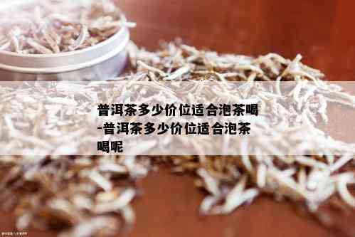 普洱茶多少价位适合泡茶喝-普洱茶多少价位适合泡茶喝呢