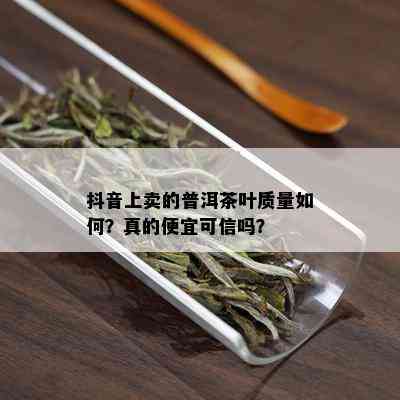 抖音上卖的普洱茶叶质量如何？真的便宜可信吗？