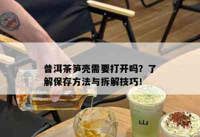 普洱茶笋壳需要打开吗？了解保存方法与拆解技巧！