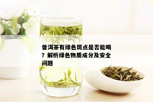 普洱茶有绿色斑点是否能喝？解析绿色物质成分及安全问题