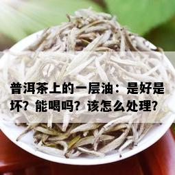 普洱茶上的一层油：是好是坏？能喝吗？该怎么处理？