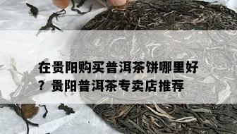 在贵阳购买普洱茶饼哪里好？贵阳普洱茶专卖店推荐