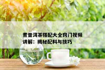 煮普洱茶搭配大全窍门视频讲解：揭秘配料与技巧