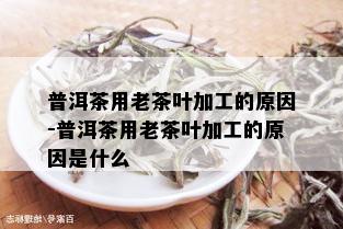 普洱茶用老茶叶加工的原因-普洱茶用老茶叶加工的原因是什么