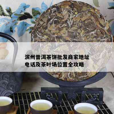 滨州普洱茶饼批发商家地址电话及茶叶场位置全攻略