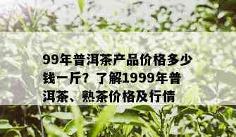 99年普洱茶产品价格多少钱一斤？了解1999年普洱茶、熟茶价格及行情