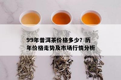 99年普洱茶价格多少？历年价格走势及市场行情分析