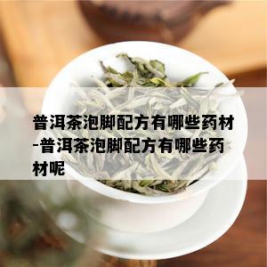 普洱茶泡脚配方有哪些药材-普洱茶泡脚配方有哪些药材呢