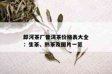 郎河茶厂普洱茶价格表大全：生茶、熟茶及图片一览