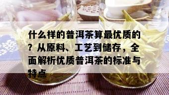 什么样的普洱茶算更优质的？从原料、工艺到储存，全面解析优质普洱茶的标准与特点