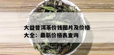 大益普洱茶价钱图片及价格大全：最新价格表查询