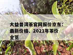 大益普洱茶官网报价京东：最新价格、2021年茶价全览