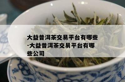 大益普洱茶交易平台有哪些-大益普洱茶交易平台有哪些公司