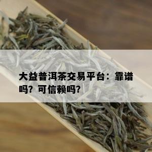 大益普洱茶交易平台：靠谱吗？可信赖吗？