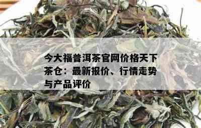 今大福普洱茶官网价格天下茶仓：最新报价、行情走势与产品评价