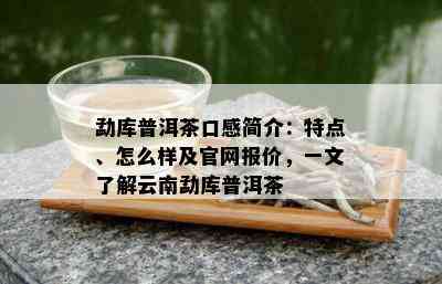 勐库普洱茶口感简介：特点、怎么样及官网报价，一文了解云南勐库普洱茶