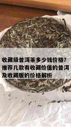 收藏级普洱茶多少钱价格？推荐几款有收藏价值的普洱及收藏版的价格解析