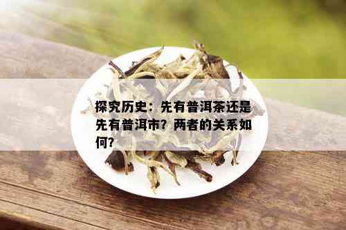 探究历史：先有普洱茶还是先有普洱市？两者的关系如何？