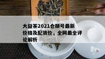 大益茶2021仓颉号最新价格及配货价，全网最全评论解析