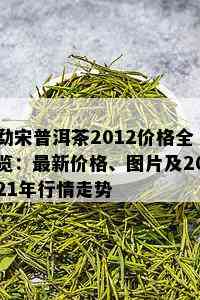 勐宋普洱茶2012价格全览：最新价格、图片及2021年行情走势