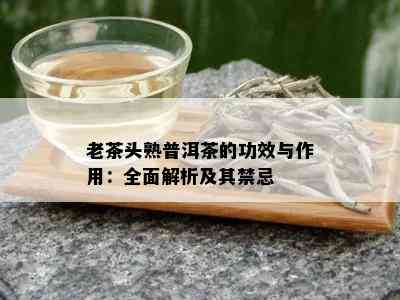 老茶头熟普洱茶的功效与作用：全面解析及其禁忌