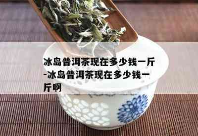 冰岛普洱茶现在多少钱一斤-冰岛普洱茶现在多少钱一斤啊