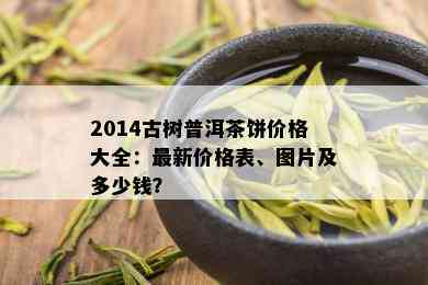 2014古树普洱茶饼价格大全：最新价格表、图片及多少钱？