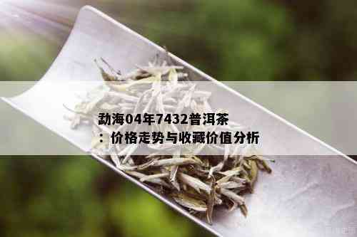 勐海04年7432普洱茶：价格走势与收藏价值分析