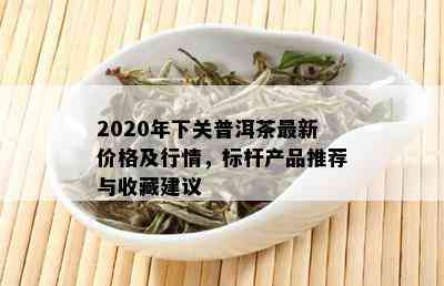 2020年下关普洱茶最新价格及行情，标杆产品推荐与收藏建议