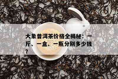 大象普洱茶价格全揭秘：一斤、一盒、一瓶分别多少钱？