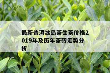 最新普洱冰岛茶生茶价格2019年及历年茶砖走势分析