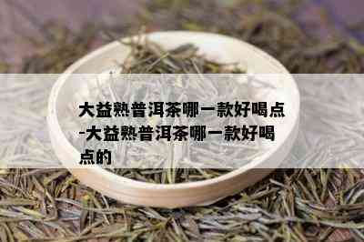 大益熟普洱茶哪一款好喝点-大益熟普洱茶哪一款好喝点的